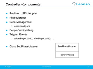 Controller-Komponente
 Realisiert JSF-Lifecycle
 PhaseListener
 Bean-Management
 faces-config.xml
 Scope-Bereitstellung
 Triggert Events
 beforePageLoad(), afterPageLoad(), …
 Class ZooPhaseListener
18.11.2014 31www.leonso.de
ZooPhaseListener
beforePhase()
 
