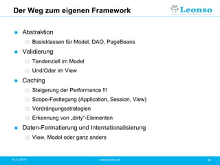 Der Weg zum eigenen Framework
 Abstraktion
 Basisklassen für Model, DAO, PageBeans
 Validierung
 Tendenziell im Model
 Und/Oder im View
 Caching
 Steigerung der Performance !!!
 Scope-Festlegung (Application, Session, View)
 Verdrängungsstrategien
 Erkennung von „dirty“-Elementen
 Daten-Formatierung und Internationalisierung
 View, Model oder ganz anders
18.11.2014 40www.leonso.de
 