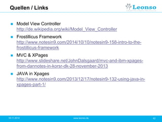Quellen / Links
 Model View Controller
http://de.wikipedia.org/wiki/Model_View_Controller
 Frostillicus Framework
http://www.notesin9.com/2014/10/10/notesin9-158-intro-to-the-
frostillicus-framework
 MVC & XPages
http://www.slideshare.net/JohnDalsgaard/mvc-and-ibm-xpages-
from-dannotes-in-korsr-dk-28-november-2013
 JAVA in Xpages
http://www.notesin9.com/2013/12/17/notesin9-132-using-java-in-
xpages-part-1/
18.11.2014 42www.leonso.de
 