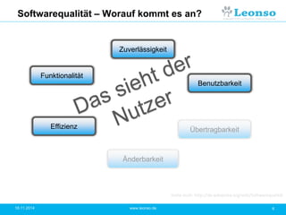 Softwarequalität – Worauf kommt es an?
18.11.2014 6www.leonso.de
Funktionalität
Effizienz Übertragbarkeit
Änderbarkeit
Zuverlässigkeit
Benutzbarkeit
Siehe auch: http://de.wikipedia.org/wiki/Softwarequalität
 
