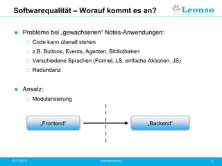 Softwarequalität – Worauf kommt es an?
 Probleme bei „gewachsenen“ Notes-Anwendungen:
 Code kann überall stehen
 z.B. Buttons, Events, Agenten, Bibliotheken
 Verschiedene Sprachen (Formel, LS, einfache Aktionen, JS)
 Redundanz
 Ansatz:
 Modularisierung
18.11.2014 9www.leonso.de
„Frontend“ „Backend“
 