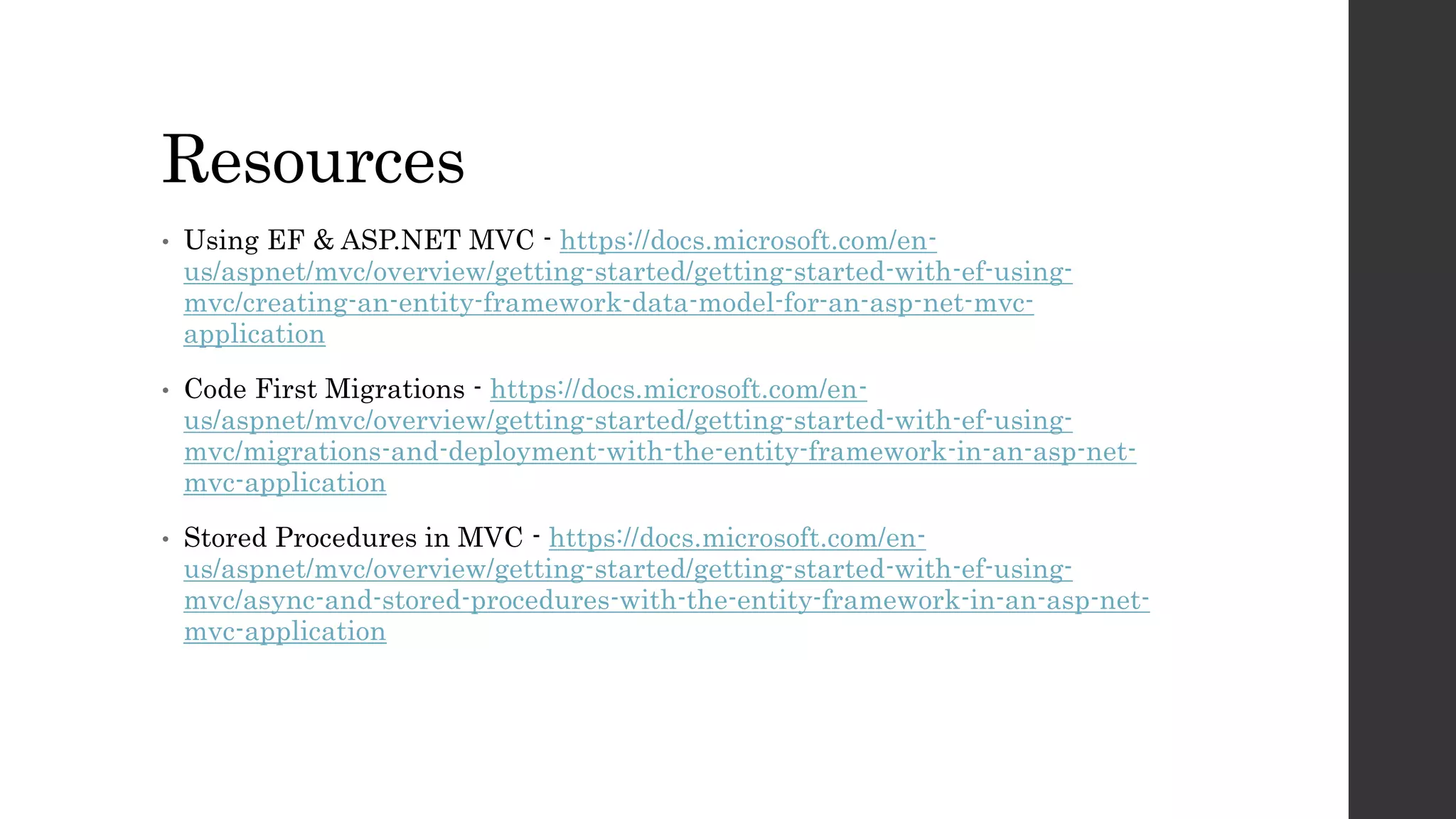 Resources
• Using EF & ASP.NET MVC - https://docs.microsoft.com/en-
us/aspnet/mvc/overview/getting-started/getting-started-with-ef-using-
mvc/creating-an-entity-framework-data-model-for-an-asp-net-mvc-
application
• Code First Migrations - https://docs.microsoft.com/en-
us/aspnet/mvc/overview/getting-started/getting-started-with-ef-using-
mvc/migrations-and-deployment-with-the-entity-framework-in-an-asp-net-
mvc-application
• Stored Procedures in MVC - https://docs.microsoft.com/en-
us/aspnet/mvc/overview/getting-started/getting-started-with-ef-using-
mvc/async-and-stored-procedures-with-the-entity-framework-in-an-asp-net-
mvc-application
 