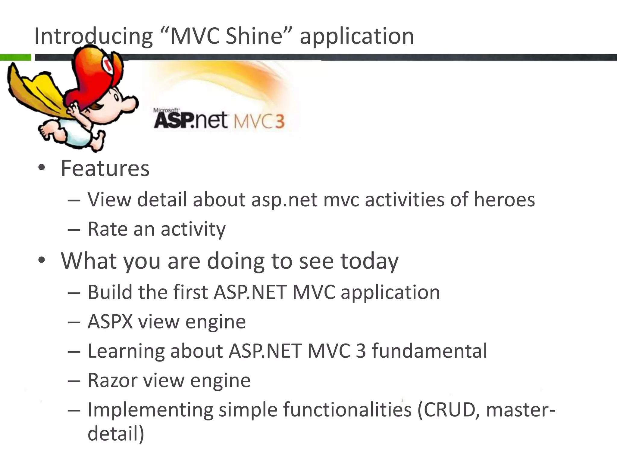 Introducing “MVC Shine” applicationFeaturesView detail about asp.net mvc activities of heroesRate an activityWhat you are doing to see todayBuild the first ASP.NET MVC applicationASPX view engineLearning about ASP.NET MVC 3 fundamentalRazor view engineImplementing simple functionalities (CRUD, master-detail)