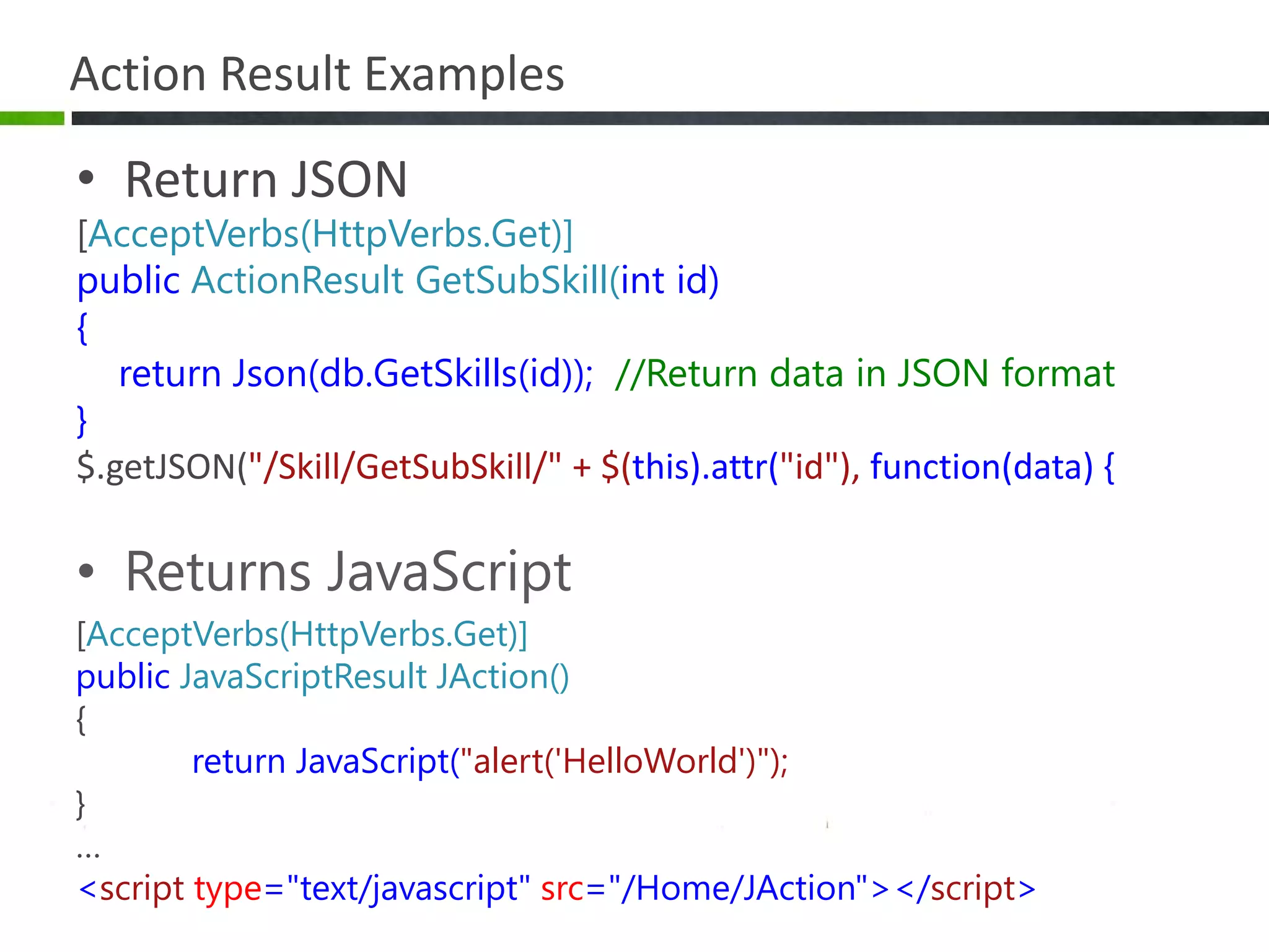 Action Result ExamplesReturn JSON[AcceptVerbs(HttpVerbs.Get)]public ActionResultGetSubSkill(int id){    return Json(db.GetSkills(id));  //Return data in JSON format}$.getJSON("/Skill/GetSubSkill/" + $(this).attr("id"), function(data) {Returns JavaScript[AcceptVerbs(HttpVerbs.Get)]public JavaScriptResultJAction(){return JavaScript("alert('HelloWorld')");}…<script type="text/javascript" src="/Home/JAction"></script>