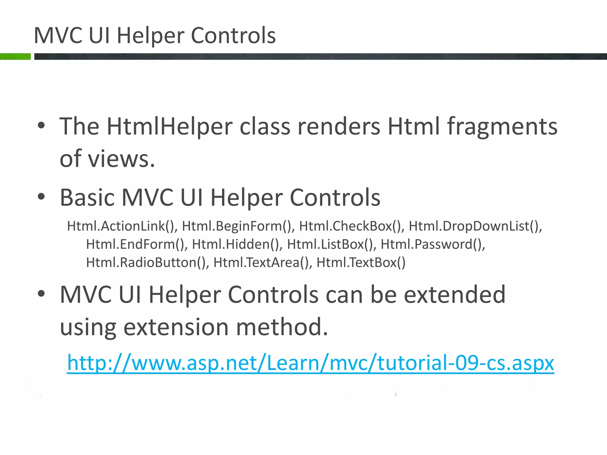 MVC UI Helper ControlsThe HtmlHelper class renders Html fragments of views.Basic MVC UI Helper ControlsHtml.ActionLink(), Html.BeginForm(), Html.CheckBox(), Html.DropDownList(), Html.EndForm(), Html.Hidden(), Html.ListBox(), Html.Password(), Html.RadioButton(), Html.TextArea(), Html.TextBox()MVC UI Helper Controls can be extended using extension method.http://www.asp.net/Learn/mvc/tutorial-09-cs.aspx