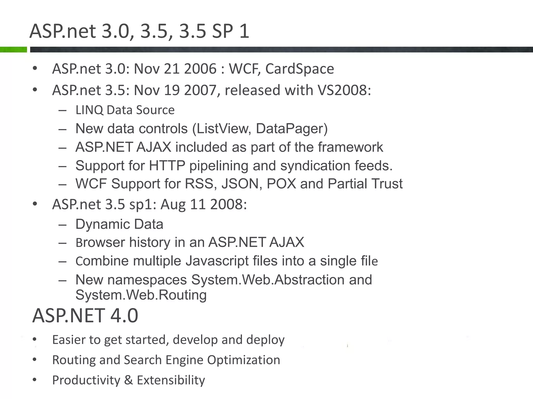 ASP.net 3.0, 3.5, 3.5 SP 1ASP.net 3.0: Nov 21 2006 : WCF, CardSpaceASP.net 3.5: Nov 19 2007, released with VS2008:LINQ Data SourceNew data controls (ListView, DataPager)ASP.NET AJAX included as part of the frameworkSupport for HTTP pipelining and syndication feeds.WCF Support for RSS, JSON, POX and Partial TrustASP.net 3.5 sp1: Aug 11 2008:Dynamic DataBrowser history in an ASP.NET AJAXCombine multiple Javascript files into a single fileNew namespaces System.Web.Abstraction and System.Web.RoutingASP.NET 4.0Easier to get started, develop and deployRouting and Search Engine OptimizationProductivity & Extensibility