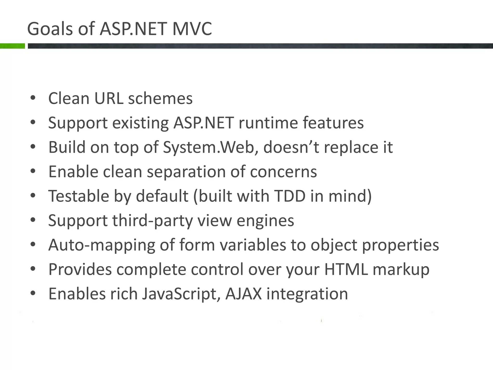 Goals of ASP.NET MVCClean URL schemesSupport existing ASP.NET runtime featuresBuild on top of System.Web, doesn’t replace itEnable clean separation of concernsTestable by default (built with TDD in mind)Support third-party view enginesAuto-mapping of form variables to object propertiesProvides complete control over your HTML markupEnables rich JavaScript, AJAX integration