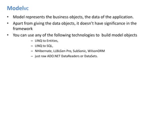 ModelVCModel represents the business objects, the data of the application.Apart from giving the data objects, it doesn’t have significance in the frameworkYou can use any of the following technologies to  build model objectsLINQ to Entities, LINQ to SQL,NHibernate, LLBLGen Pro, SubSonic, WilsonORMjust raw ADO.NET DataReaders or DataSets.
