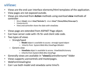 MViewCViews are the end user interface elements/Html templates of the application.View pages are not exposed outside.Views are returned from Action methods using overload view methods of controller Return View(); return View(“NotIndex”);  return View(“~/Some/Other/View.aspx”);View(products)View and controller share the date with viewDataViews page are extended from ASP.NET Page object.Can have server code with <% %> and client side code.Two types of viewsStronglyTypedModel object is available to access  strongly typed object Inherits from  System.Web.Mvc.ViewPage<Model>Generic view ViewData object is available to access  ViewDataDictionaryInherits from System.Web.Mvc.ViewPageGenerally views are available in “views\Controllername” folder Views supports usercontrols and masterpages.WebFormViewEngineCan I use both model and viewdata same time?s