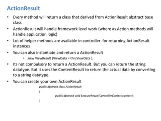 ActionResultEvery method will return a class that derived from ActionResult abstract base classActionResultwill handle framework level work (where as Action methods will handle application logic)Lot of helper methods are available in controller  for returning ActionResult instancesYou can also instantiate and return a ActionResult.new ViewResult {ViewData = this.ViewData };Its not compulsory to return a ActionResult. But you can return the string datatype. But it uses the ContentResult to return the actual data by converting to a string datatype.You can create your own ActionResultpublic abstract class ActionResult{		public abstract void ExecuteResult(ControllerContext context);}