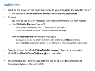ValidationYou find the errors in the controller, how do you propagate them to the view?The answer is System.Web.Mvc.ModelStateDictionary ,ModelStateProcessYou have to add all error messages to ModelstateDictionary in Action methodHtml.ValidationMessage(“name”)Html.ValidationMessage(“Key” ,  ”Custom Error Message”)class=” field-validation-error” is used to show the messageHtml.ValidationSummary(“custom message”)Displays unordered list of all validation errors in the ModelState dictionaryclass=”validation-summary-errors” is used to format which is available in templateDo not confuse the Model(ViewDataDictionary) object in a view with ModelState(ModelStateDictionary) in a controller The default model binder supports the use of objects that implement ComponentModels.IDataErrorInfo