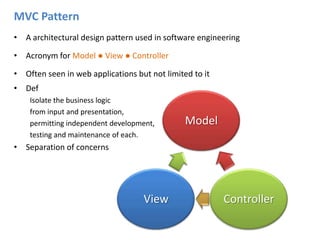 MVC PatternA architectural design pattern used in software engineeringAcronym for Model ● View ● ControllerOften seen in web applications but not limited to itDefIsolate the business logic from input and presentation, permitting independent development, testing and maintenance of each.Separation of concerns