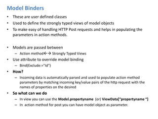 Model BindersThese are user defined classes Used to define the strongly typed views of model objectsTo make easy of handling HTTP Post requests and helps in populating the parameters in action methods.Models are passed betweenAction method Strongly Typed ViewsUse attribute to override model binding Bind(Exclude:="Id")How?Incoming data is automatically parsed and used to populate action method parameters by matching incoming key/value pairs of the http request with the names of properties on the desiredSo what can we do In view you can use the Model.propertyname(or)ViewData[“propertyname “]In  action method for post you can have model object as parameter.
