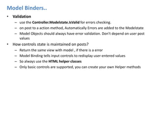 Model Binders..Validationuse the Controller.Modelstate.IsValid for errors checking. on post to a action method, Automatically Errors are added to the ModelstateModel Objects should always have error validation. Don’t depend on user post valuesHow controls state is maintained on posts?Return the same view with model , if there is a errorModel Binding tells input controls to redisplay user-entered valuesSo always use the HTML helper classesOnly basic controls are supported, you can create your own Helper methods