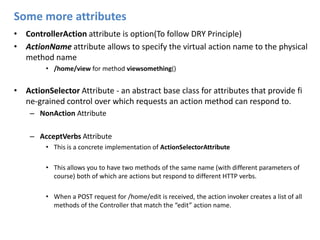 Some more attributesControllerAction attribute is option(To follow DRY Principle)ActionNameattributeallows to specify the virtual action name to the physical method name/home/view for method viewsomething()ActionSelector Attribute - an abstract base class for attributes that provide fi ne-grained control over which requests an action method can respond to.NonActionAttributeAcceptVerbs AttributeThis is a concrete implementation of ActionSelectorAttributeThis allows you to have two methods of the same name (with different parameters of course) both of which are actions but respond to different HTTP verbs.When a POST request for /home/edit is received, the action invoker creates a list of all methods of the Controller that match the “edit” action name.