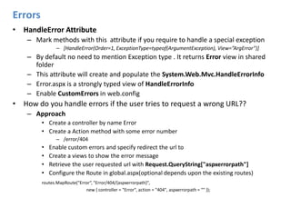 ErrorsHandleError Attribute Mark methods with this  attribute if you require to handle a special exception [HandleError(Order=1, ExceptionType=typeof(ArgumentException), View=”ArgError”)]By default no need to mention Exception type . It returns Error view in shared folderThis attribute will create and populate the System.Web.Mvc.HandleErrorInfoError.aspx is a strongly typed view of HandleErrorInfoEnable CustomErrors in web.configHow do you handle errors if the user tries to request a wrong URL??ApproachCreate a controller by name ErrorCreate a Action method with some error number/error/404Enable custom errors and specify redirect the url to Create a views to show the error messageRetrieve the user requested url with Request.QueryString["aspxerrorpath"]Configure the Route in global.aspx(optional depends upon the existing routes)routes.MapRoute("Error“, "Error/404/{aspxerrorpath}",			              new { controller = "Error", action = "404", aspxerrorpath = "" });