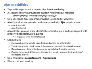 Ajax capabilitiesTo provide asynchronous requests for Partial rendering.A separate library is provided to support Asynchronous requests 	(MicrosoftAjax.js) (MicrosoftMvcAjax.js) (Jquery.js)Only Clientside Ajax support is provided. Supported at view levelAjax Extensions are provided and are exposed with Ajax prop in a viewAjax.ActionLink()Ajax.BeginForm()At controller you can really identify the normal request and ajax request with property Request.IsAjaxRequest()x-requested-with: XMLHttpRequestCoding RulesEach AJAX routine should have dedicated Action on a Controller.The Action should check to see if the request coming in is an AJAX request.If AJAX request, Return the Content or partial view from the methodif action is not an AJAX request, Each Action should return a dedicated view/ redirect to a route.Only two classes AjaxExtensions , AjaxOptionsWe can call web services