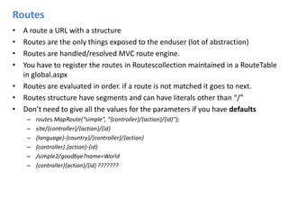 RoutesA route a URL with a structureRoutes are the only things exposed to the enduser (lot of abstraction)Routes are handled/resolved MVC route engine.You have to register the routes in Routescollection maintained in a RouteTable in global.aspxRoutes are evaluated in order. if a route is not matched it goes to next.Routes structure have segments and can have literals other than “/” Don’t need to give all the values for the parameters if you have defaultsroutes.MapRoute(“simple”, “{controller}/{action}/{id}“);site/{controller}/{action}/{id}{language}-{country}/{controller}/{action}{controller}.{action}-{id}/simple2/goodbye?name=World{controller}{action}/{id} ???????