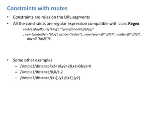 Constraints with routesConstraints are rules on the URL segmentsAll the constraints are regular expression compatible with class Regexroutes.MapRoute(“blog”, “{year}/{month}/{day}“, new {controller=”blog”, action=”index”} , new {year=@“\d{4}“, month=@“\d{2}“, day=@“\d{2}“});Some other examples/simple2/distance?x2=1&y2=2&x1=0&y1=0/simple2/distance/0,0/1,2/simple2/distance/{x1},{y1}/{x2},{y2}
