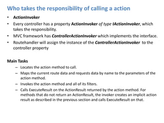 Who takes the responsibility of calling a actionActionInvokerEvery controller has a property ActionInvoker of type IActionInvoker, which takes the responsibility.MVC framework has ControllerActionInvokerwhich implements the interface.Routehandler will assign the instance of the ControllerActionInvokerto the controller propertyMain TasksLocates the action method to call.Maps the current route data and requests data by name to the parameters of the action method.Invokes the action method and all of its filters.Calls ExecuteResult on the ActionResult returned by the action method. For methods that do not return an ActionResult, the invoker creates an implicit action result as described in the previous section and calls ExecuteResult on that.