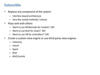 ExtensibleReplace any component of the systemInterface-based architecture Very few sealed methods / classesPlays well with othersWant to use NHibernate for models?  OK!Want to use Brail for views?  OK!Want to use VB for controllers?  OK!Create a custom view engine or use third-party view enginesnVelocity nhamlSpark Brail MVCContrib
