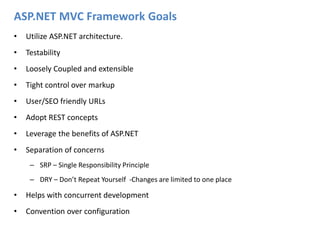 ASP.NET MVC Framework GoalsUtilize ASP.NET architecture.Testability Loosely Coupled and extensibleTight control over markupUser/SEO friendly URLsAdopt REST conceptsLeverage the benefits of ASP.NETSeparation of concernsSRP – Single Responsibility PrincipleDRY – Don’t Repeat Yourself  -Changes are limited to one placeHelps with concurrent developmentConvention over configuration