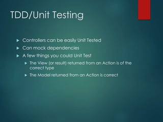 TDD/Unit Testing
 Controllers can be easily Unit Tested
 Can mock dependencies
 A few things you could Unit Test
 The View (or result) returned from an Action is of the
correct type
 The Model returned from an Action is correct
 