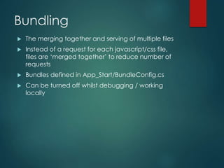 Bundling
 The merging together and serving of multiple files
 Instead of a request for each javascript/css file,
files are ‘merged together’ to reduce number of
requests
 Bundles defined in App_Start/BundleConfig.cs
 Can be turned off whilst debugging / working
locally
 