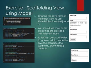 Exercise : Scaffolding View
using Model  Change the save form on
the Index View to use
@Html.EditorForModel() and
run
 You should see most of the
properties are provided
with relevant inputs
 To tell the ‘auto-scaffolder’
to ignore certain properties,
give the properties the
[ScaffoldColumn(false)]
attribute
 