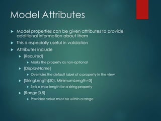 Model Attributes
 Model properties can be given attributes to provide
additional information about them
 This is especially useful in validation
 Attributes include
 [Required]
 Marks the property as non-optional
 [DisplayName]
 Overrides the default label of a property in the view
 [StringLength(50), MinimumLength=3]
 Sets a max length for a string property
 [Range(0,5]
 Provided value must be within a range
 