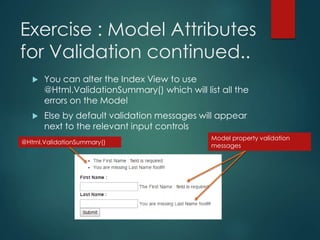 Exercise : Model Attributes
for Validation continued..
 You can alter the Index View to use
@Html.ValidationSummary() which will list all the
errors on the Model
 Else by default validation messages will appear
next to the relevant input controls
@Html.ValidationSummary()
Model property validation
messages
 