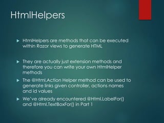 HtmlHelpers
 HtmlHelpers are methods that can be executed
within Razor views to generate HTML
 They are actually just extension methods and
therefore you can write your own HtmlHelper
methods
 The @Html.Action Helper method can be used to
generate links given controller, actions names
and id values
 We’ve already encountered @Html.LabelFor()
and @Html.TextBoxFor() in Part 1
 