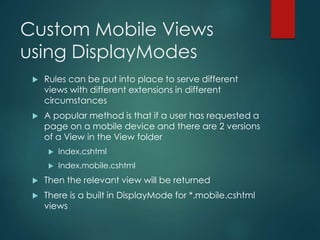 Custom Mobile Views
using DisplayModes
 Rules can be put into place to serve different
views with different extensions in different
circumstances
 A popular method is that if a user has requested a
page on a mobile device and there are 2 versions
of a View in the View folder
 Index.cshtml
 Index.mobile.cshtml
 Then the relevant view will be returned
 There is a built in DisplayMode for *.mobile.cshtml
views
 