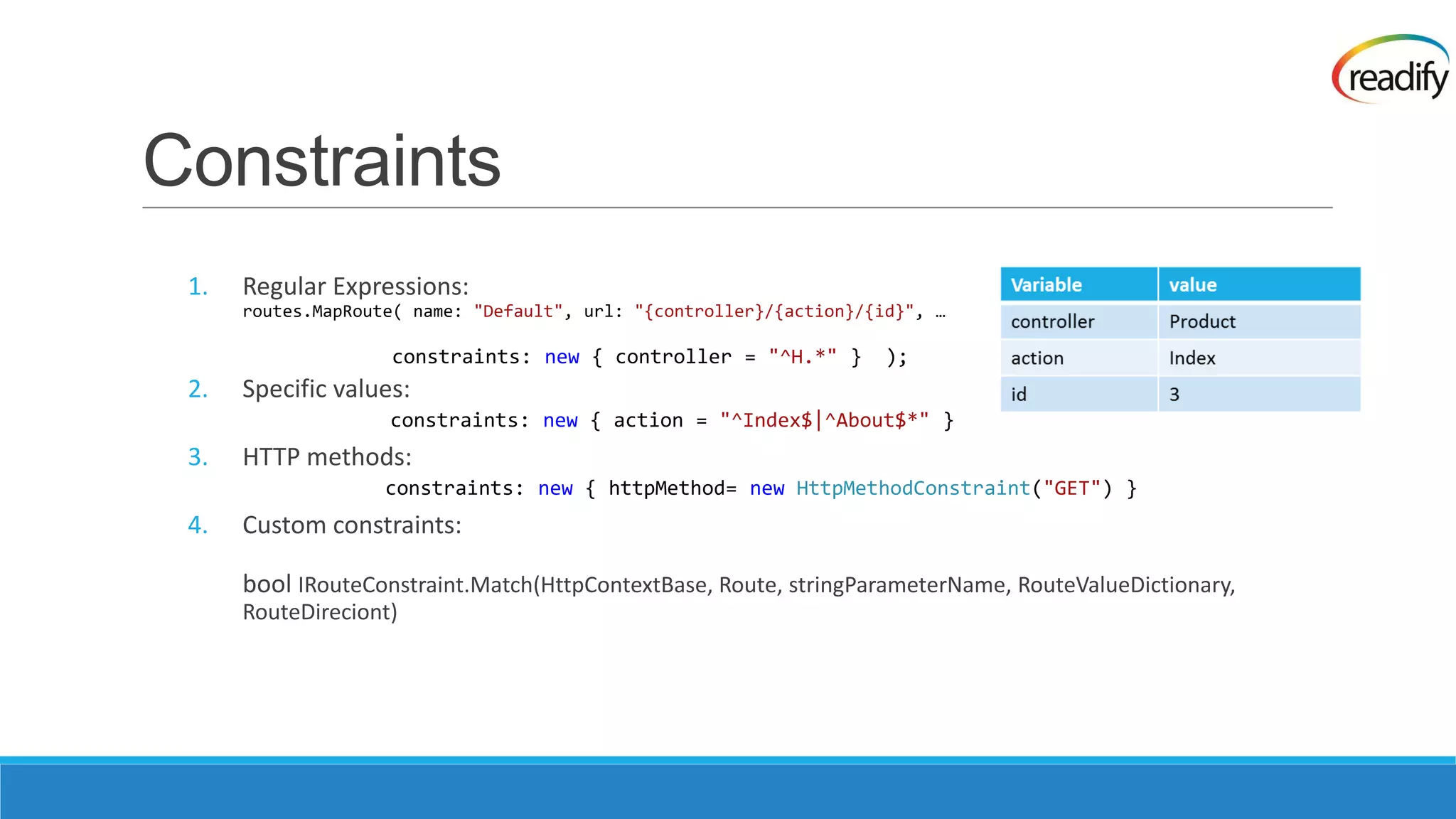 Constraints 1. Regular Expressions: routes.MapRoute( name: "Default", url: "{controller}/{action}/{id}", … constraints: new { controller = "^H.*" } ); 2. Specific values: constraints: new { action = "^Index$|^About$*" } 3. HTTP methods: constraints: new { httpMethod= new HttpMethodConstraint("GET") } 4. Custom constraints: bool IRouteConstraint.Match(HttpContextBase, Route, stringParameterName, RouteValueDictionary, RouteDireciont) 