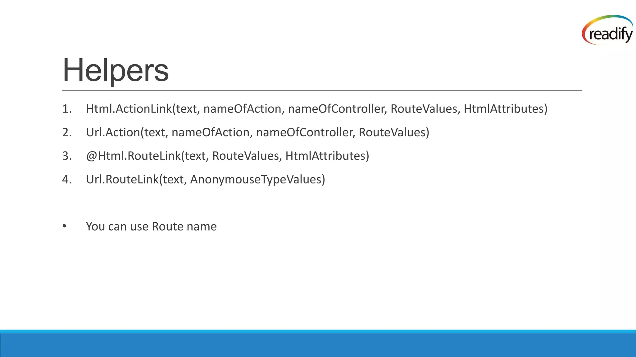 Helpers 1. Html.ActionLink(text, nameOfAction, nameOfController, RouteValues, HtmlAttributes) 2. Url.Action(text, nameOfAction, nameOfController, RouteValues) 3. @Html.RouteLink(text, RouteValues, HtmlAttributes) 4. Url.RouteLink(text, AnonymouseTypeValues) • You can use Route name 