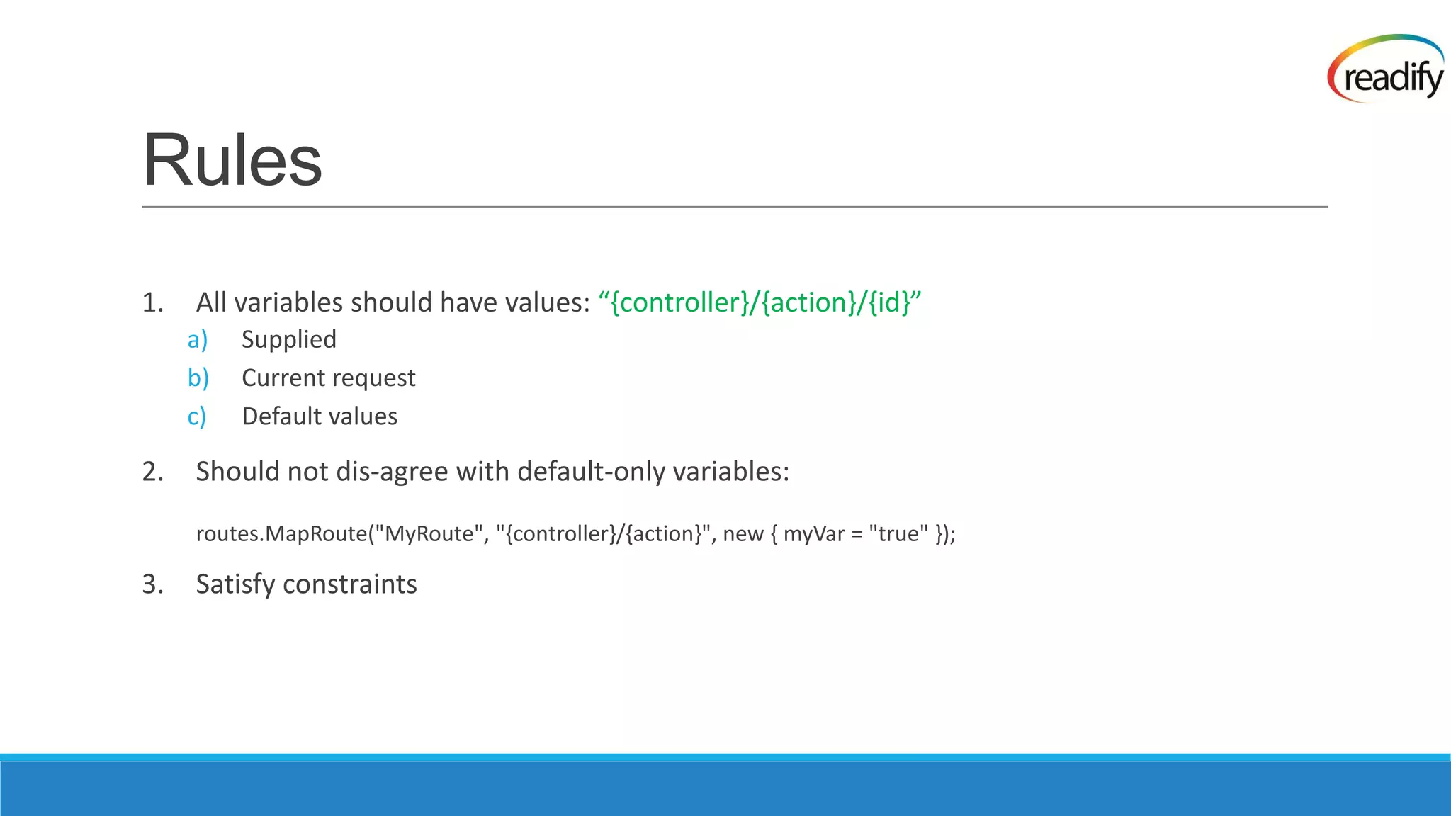 Rules 1. All variables should have values: “,controller-/,action-/,id-” a) Supplied b) Current request c) Default values 2. Should not dis-agree with default-only variables: routes.MapRoute("MyRoute", "{controller}/{action}", new { myVar = "true" }); 3. Satisfy constraints 