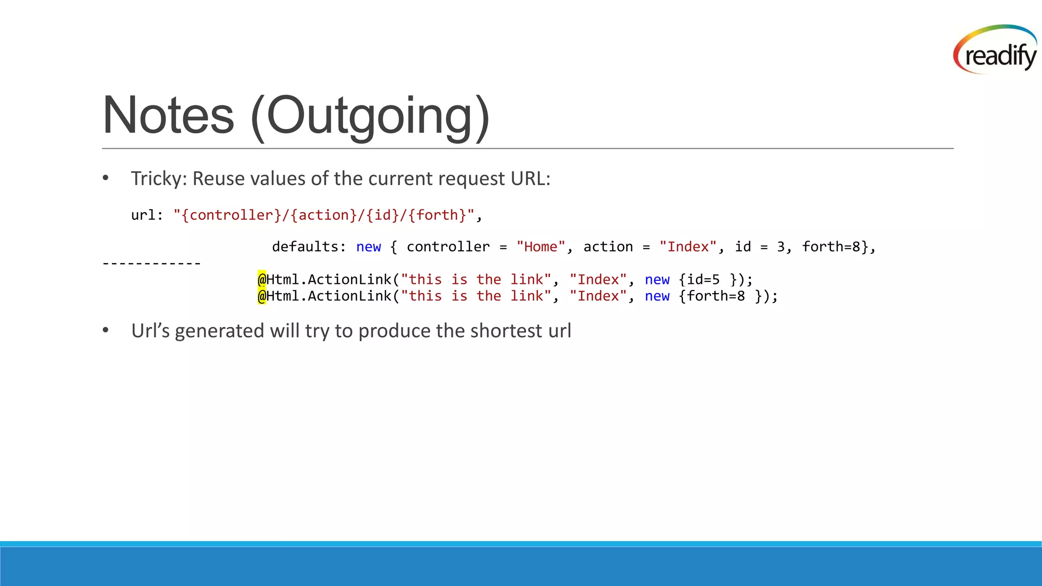 Notes (Outgoing) • Tricky: Reuse values of the current request URL: url: "{controller}/{action}/{id}/{forth}", defaults: new { controller = "Home", action = "Index", id = 3, forth=8}, ------------ @Html.ActionLink("this is the link", "Index", new {id=5 }); @Html.ActionLink("this is the link", "Index", new {forth=8 }); • Url’s generated will try to produce the shortest url 