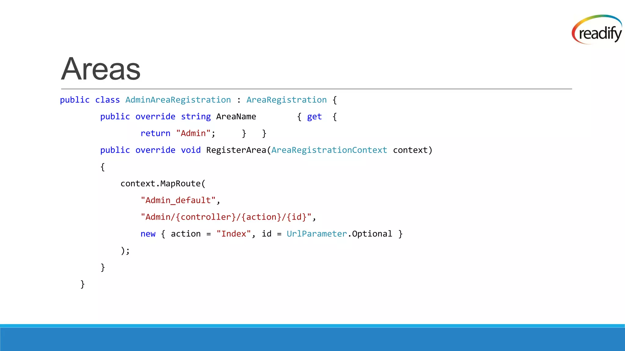 Areas public class AdminAreaRegistration : AreaRegistration { public override string AreaName { get { return "Admin"; } } public override void RegisterArea(AreaRegistrationContext context) { context.MapRoute( "Admin_default", "Admin/{controller}/{action}/{id}", new { action = "Index", id = UrlParameter.Optional } ); } } 