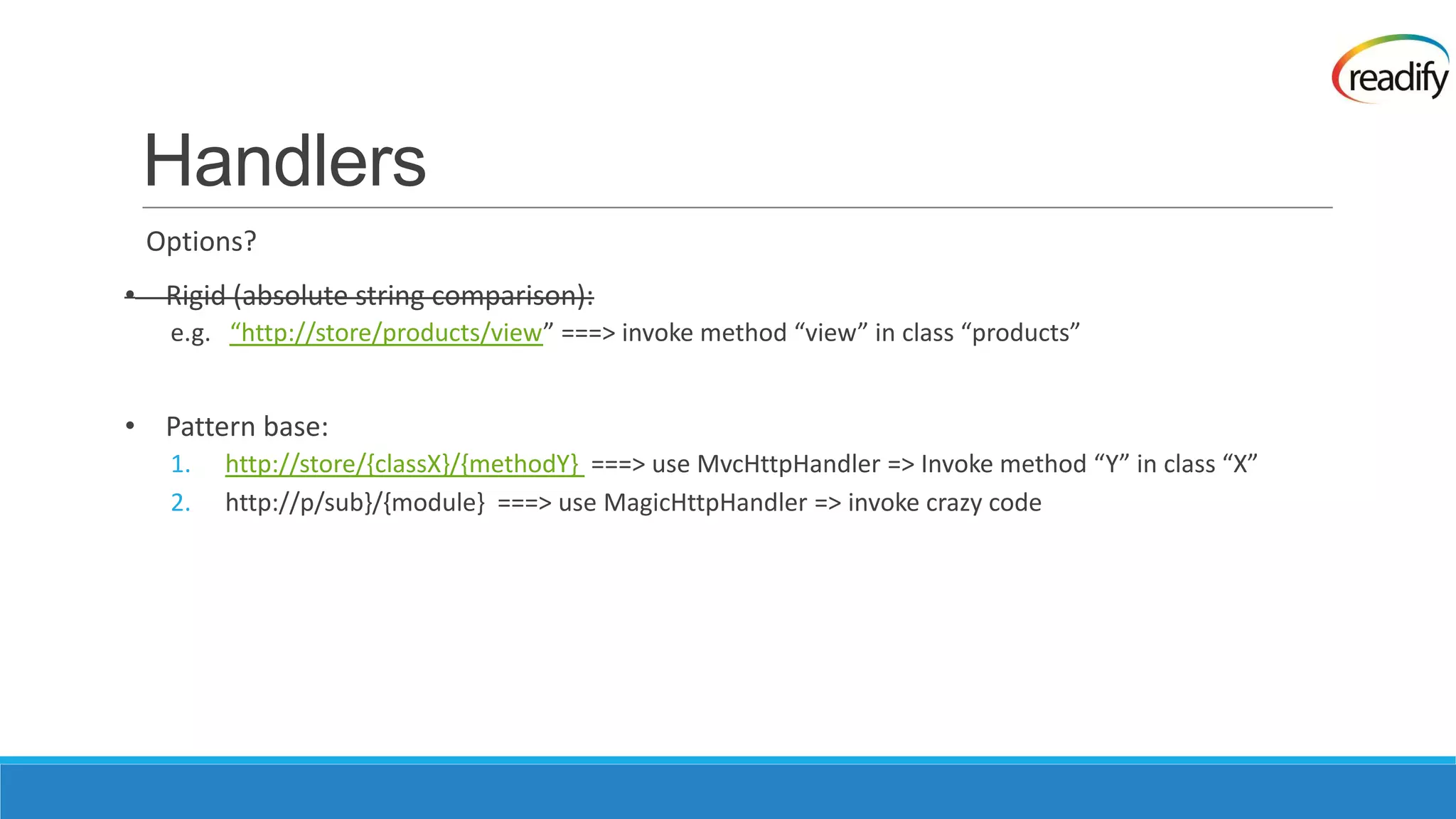 Handlers Options? • Rigid (absolute string comparison): e.g. “http://store/products/view” ===> invoke method “view” in class “products” • Pattern base: 1. http://store/{classX}/{methodY} ===> use MvcHttpHandler => Invoke method “Y” in class “X” 2. http://p/sub}/{module} ===> use MagicHttpHandler => invoke crazy code 