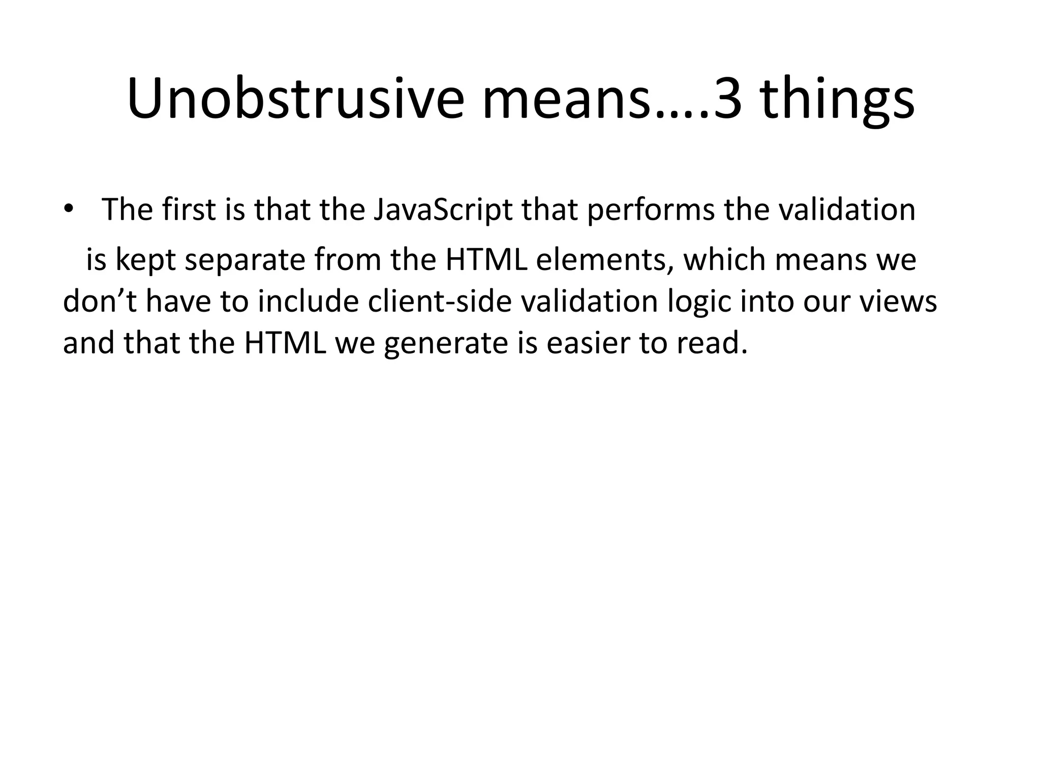 Unobstrusive means….3 things
• The first is that the JavaScript that performs the validation
 is kept separate from the HTML elements, which means we
don’t have to include client-side validation logic into our views
and that the HTML we generate is easier to read.
 
