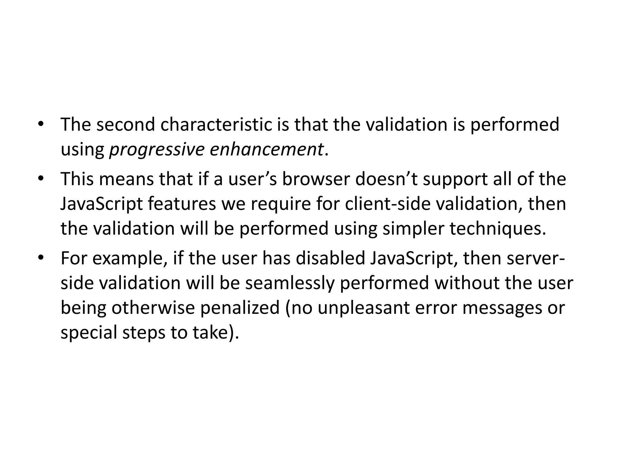 • The second characteristic is that the validation is performed
  using progressive enhancement.
• This means that if a user’s browser doesn’t support all of the
  JavaScript features we require for client-side validation, then
  the validation will be performed using simpler techniques.
• For example, if the user has disabled JavaScript, then server-
  side validation will be seamlessly performed without the user
  being otherwise penalized (no unpleasant error messages or
  special steps to take).
 