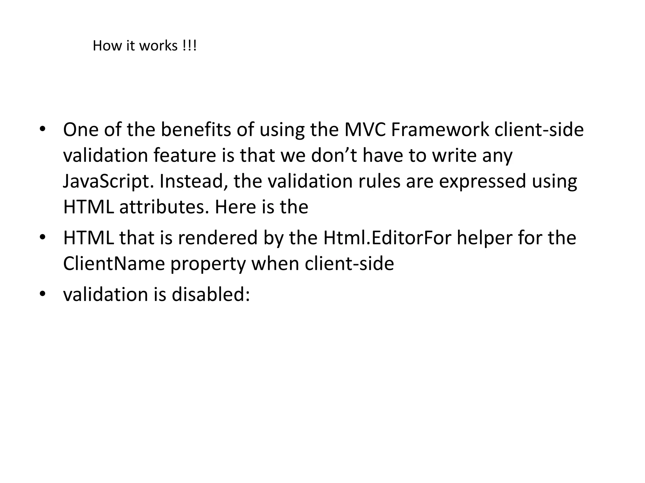 How it works !!!




• One of the benefits of using the MVC Framework client-side
  validation feature is that we don’t have to write any
  JavaScript. Instead, the validation rules are expressed using
  HTML attributes. Here is the
• HTML that is rendered by the Html.EditorFor helper for the
  ClientName property when client-side
• validation is disabled:
 