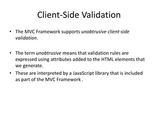 Client-Side Validation
• The MVC Framework supports unobtrusive client-side
  validation.

• The term unobtrusive means that validation rules are
  expressed using attributes added to the HTML elements that
  we generate.
• These are interpreted by a JavaScript library that is included
  as part of the MVC Framework .
 