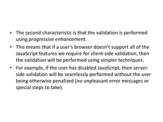 • The second characteristic is that the validation is performed
  using progressive enhancement.
• This means that if a user’s browser doesn’t support all of the
  JavaScript features we require for client-side validation, then
  the validation will be performed using simpler techniques.
• For example, if the user has disabled JavaScript, then server-
  side validation will be seamlessly performed without the user
  being otherwise penalized (no unpleasant error messages or
  special steps to take).
 