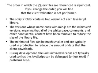 The order in which the jQuery files are referenced is significant.
             If you change the order, you will find
          that the client validation is not performed.
• The scripts folder contains two versions of each JavaScript
  library.
• The versions whose name ends with min.js are the minimized
  versions, meaning that all of the whitespace, comments, and
  other nonessential content have been removed to reduce the
  size of the library file.
• The minimized files can be much smaller and are typically
  used in production to reduce the amount of data that the
  client downloads.
• During development, the unminimized versions are typically
  used so that the JavaScript can be debugged (or just read) if
  problems arise.
 