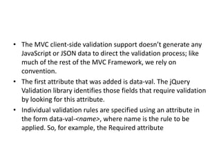 • The MVC client-side validation support doesn’t generate any
  JavaScript or JSON data to direct the validation process; like
  much of the rest of the MVC Framework, we rely on
  convention.
• The first attribute that was added is data-val. The jQuery
  Validation library identifies those fields that require validation
  by looking for this attribute.
• Individual validation rules are specified using an attribute in
  the form data-val-<name>, where name is the rule to be
  applied. So, for example, the Required attribute
 