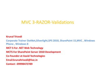 MVC 3-RAZOR-Validations

Krunal Trivedi
Corporate Trainer DotNet,Silverlight,SPS 2010, SharePoint 15,MVC , Windows
Phone , Windows 8
MCT S For .NET Web Technology
MCTS For SharePoint Server 2010 Development
Co-Founder at Aavid Technologies
Email:krunaltrivedi@live.in
Contact : 09998472789
 