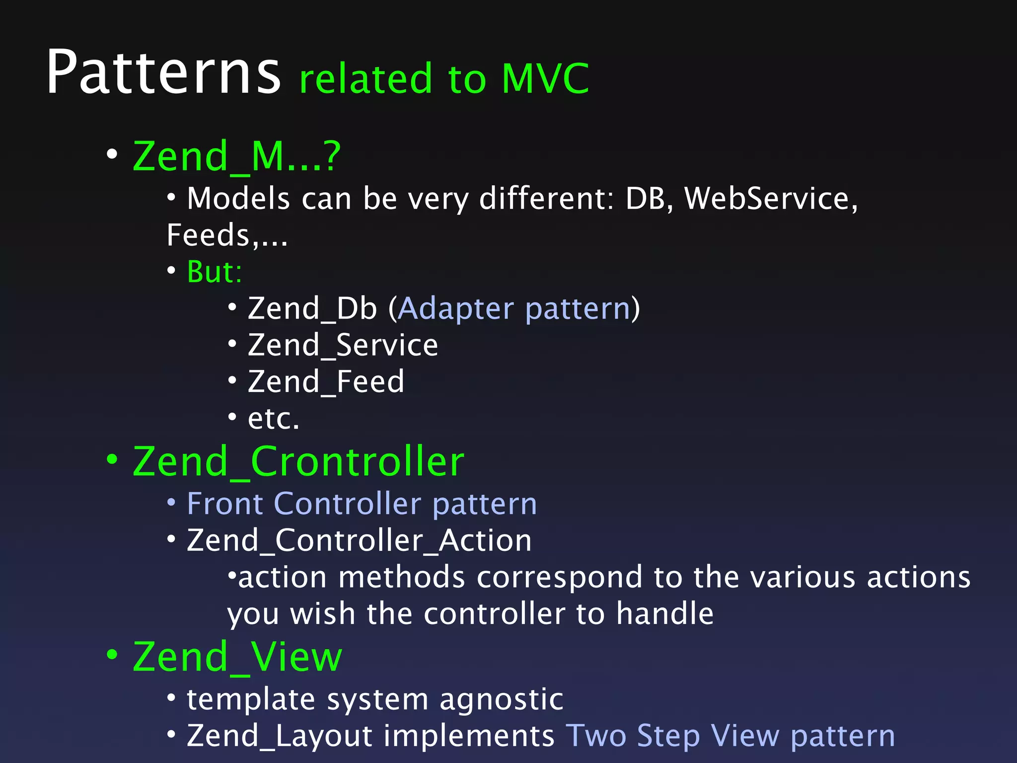 Patterns related to MVC
• Zend_M...?
• Models can be very different: DB, WebService,
Feeds,...
• But:
• Zend_Db (Adapter pattern)
• Zend_Service
• Zend_Feed
• etc.
• Zend_Crontroller
• Front Controller pattern
• Zend_Controller_Action
•action methods correspond to the various actions
you wish the controller to handle
• Zend_View
• template system agnostic
• Zend_Layout implements Two Step View pattern