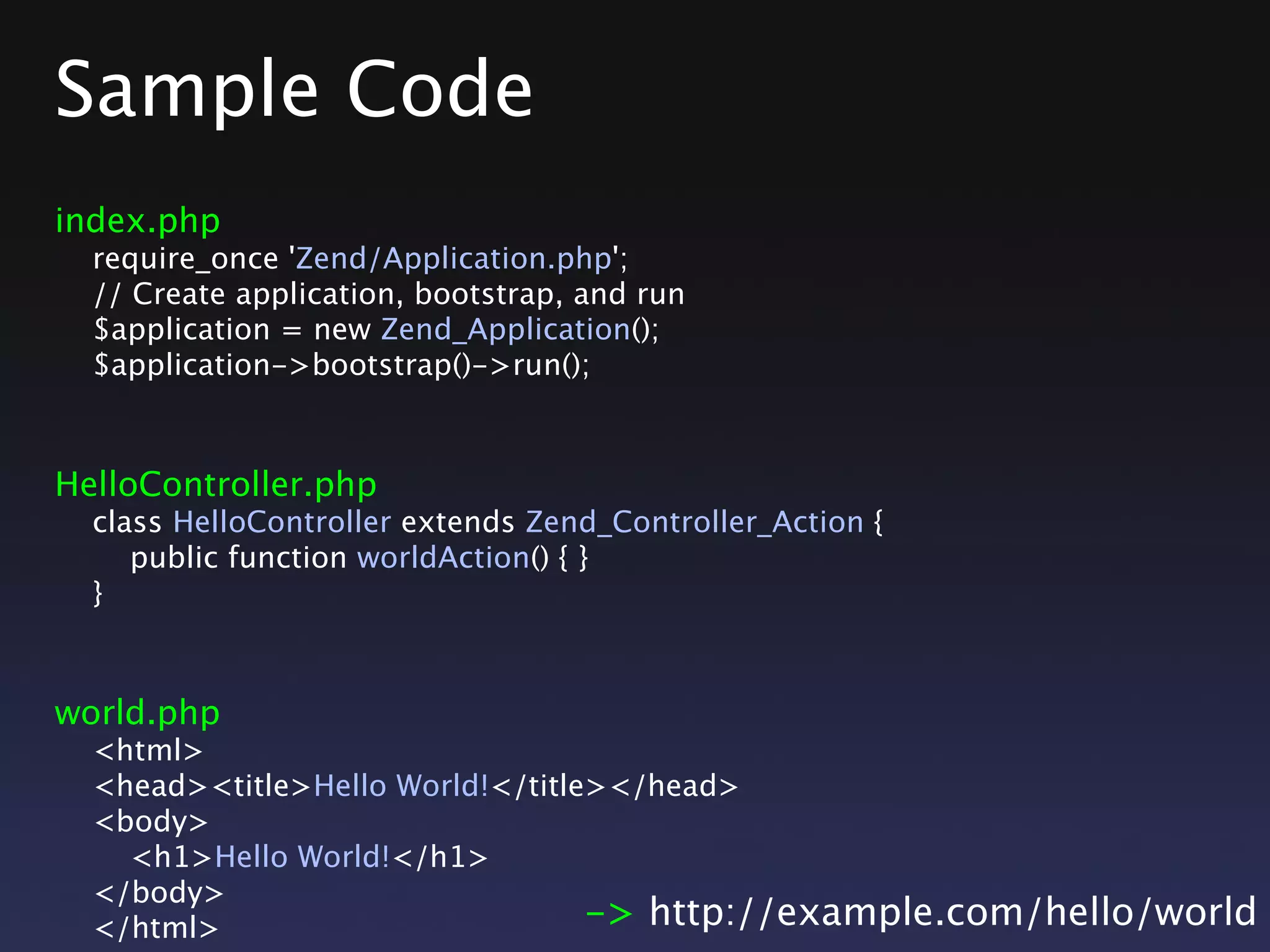 Sample Code
index.php
require_once 'Zend/Application.php';
// Create application, bootstrap, and run
$application = new Zend_Application();
$application->bootstrap()->run();
HelloController.php
class HelloController extends Zend_Controller_Action {
public function worldAction() { }
}
world.php
<html>
<head><title>Hello World!</title></head>
<body>
<h1>Hello World!</h1>
</body>
</html> -> http://example.com/hello/world