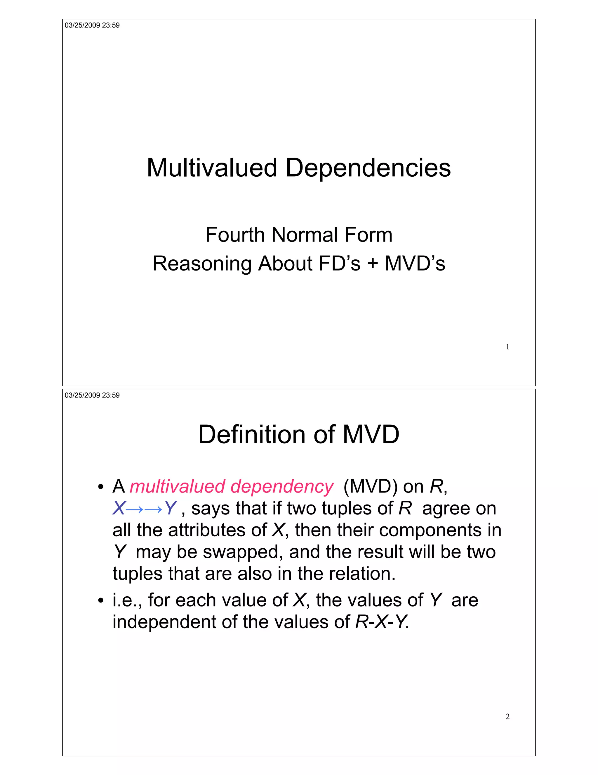 03/25/2009 23:59




                   Multivalued Dependencies

                       Fourth Normal Form
                   Reasoning About FD’s + MVD’s


                                                                 1




03/25/2009 23:59




                       Definition of MVD
         !   A multivalued dependency (MVD) on R,
             X!!Y , says that if two tuples of R agree on
             all the attributes of X, then their components in
             Y may be swapped, and the result will be two
             tuples that are also in the relation.
         !   i.e., for each value of X, the values of Y are
             independent of the values of R-X-Y.



                                                                 2
 